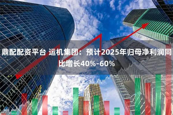 鼎配配资平台 运机集团：预计2025年归母净利润同比增长40%-60%