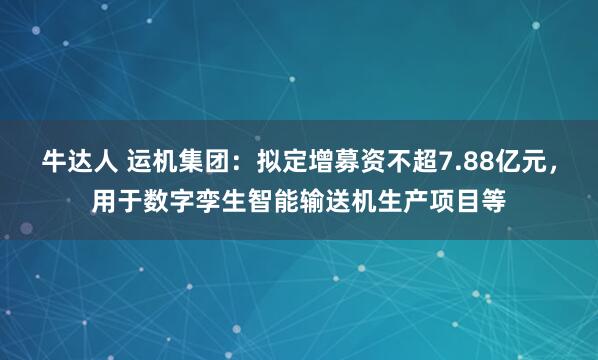 牛达人 运机集团：拟定增募资不超7.88亿元，用于数字孪生智能输送机生产项目等