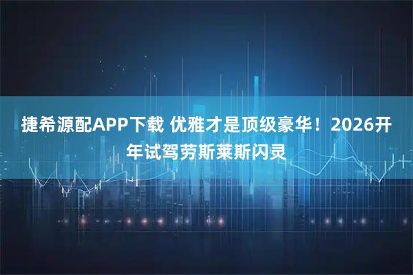 捷希源配APP下载 优雅才是顶级豪华！2026开年试驾劳斯莱斯闪灵
