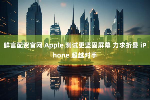 鲜言配资官网 Apple 测试更坚固屏幕 力求折叠 iPhone 超越对手