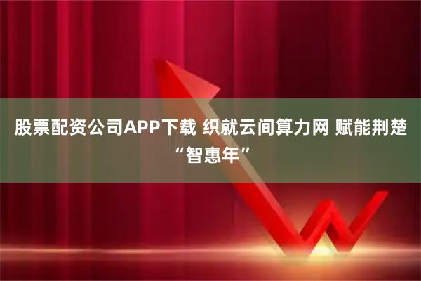 股票配资公司APP下载 织就云间算力网 赋能荆楚“智惠年”