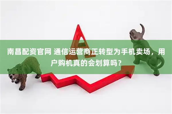 南昌配资官网 通信运营商正转型为手机卖场，用户购机真的会划算吗？