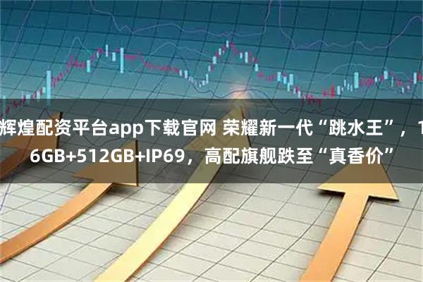 辉煌配资平台app下载官网 荣耀新一代“跳水王”，16GB+512GB+IP69，高配旗舰跌至“真香价”