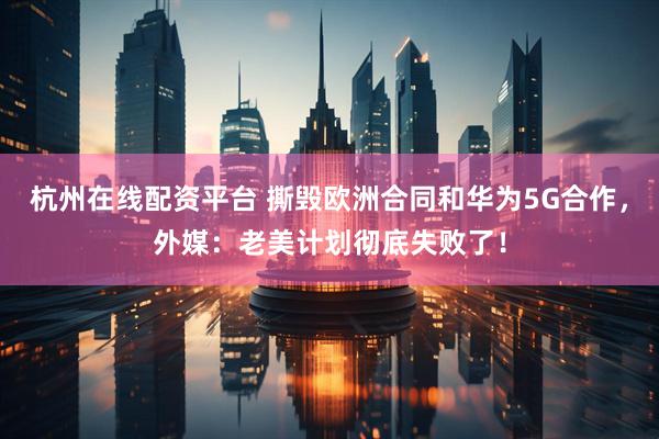 杭州在线配资平台 撕毁欧洲合同和华为5G合作，外媒：老美计划彻底失败了！