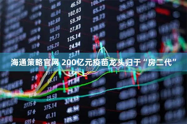 海通策略官网 200亿元疫苗龙头归于“房二代”