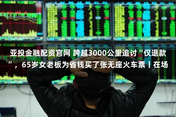 亚投金融配资官网 跨越3000公里追讨“仅退款”,65岁女老板为省钱买了张无座火车票丨在场