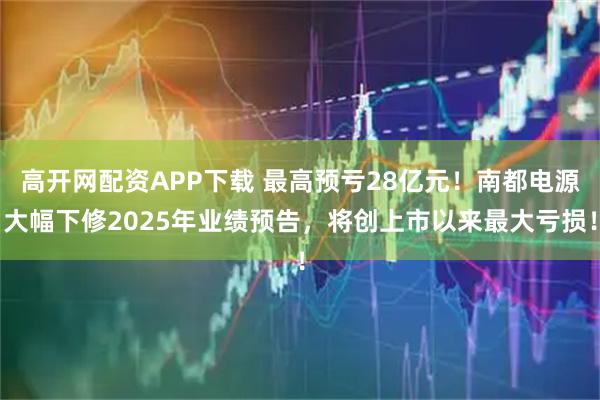 高开网配资APP下载 最高预亏28亿元！南都电源大幅下修2025年业绩预告，将创上市以来最大亏损！